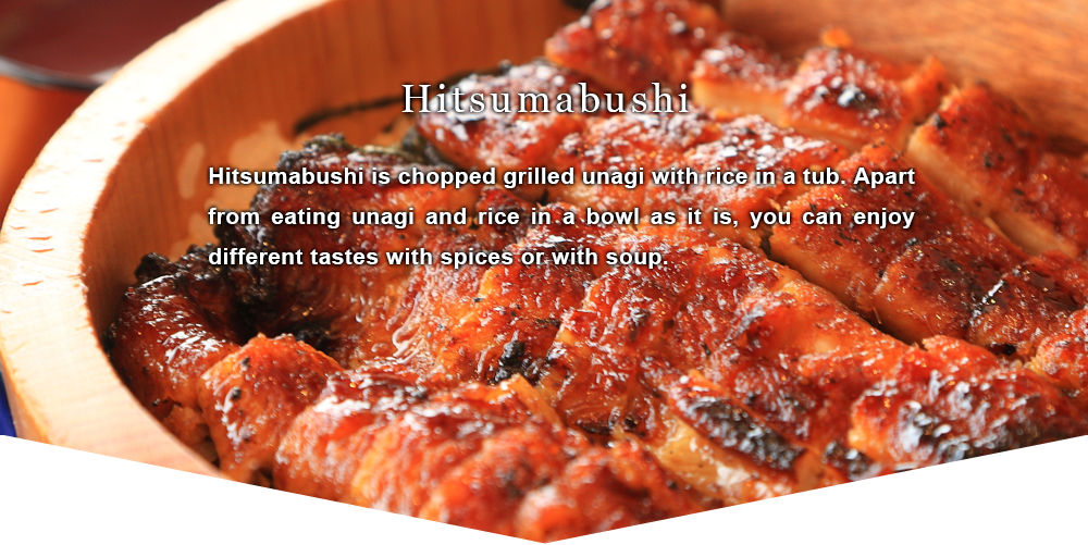Hitsumabushi Hitsumabushi is chopped grilled unagi with rice in a tub. Apart from eating unagi and rice in a bowl as it is, you can enjoy different tastes with spices or with soup.
